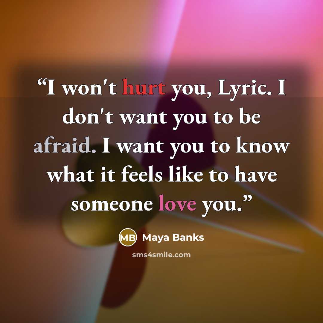 “I won't hurt you, Lyric. I don't want you to be afraid. I want you to know what it feels like to have someone love you.” quote by Maya Banks