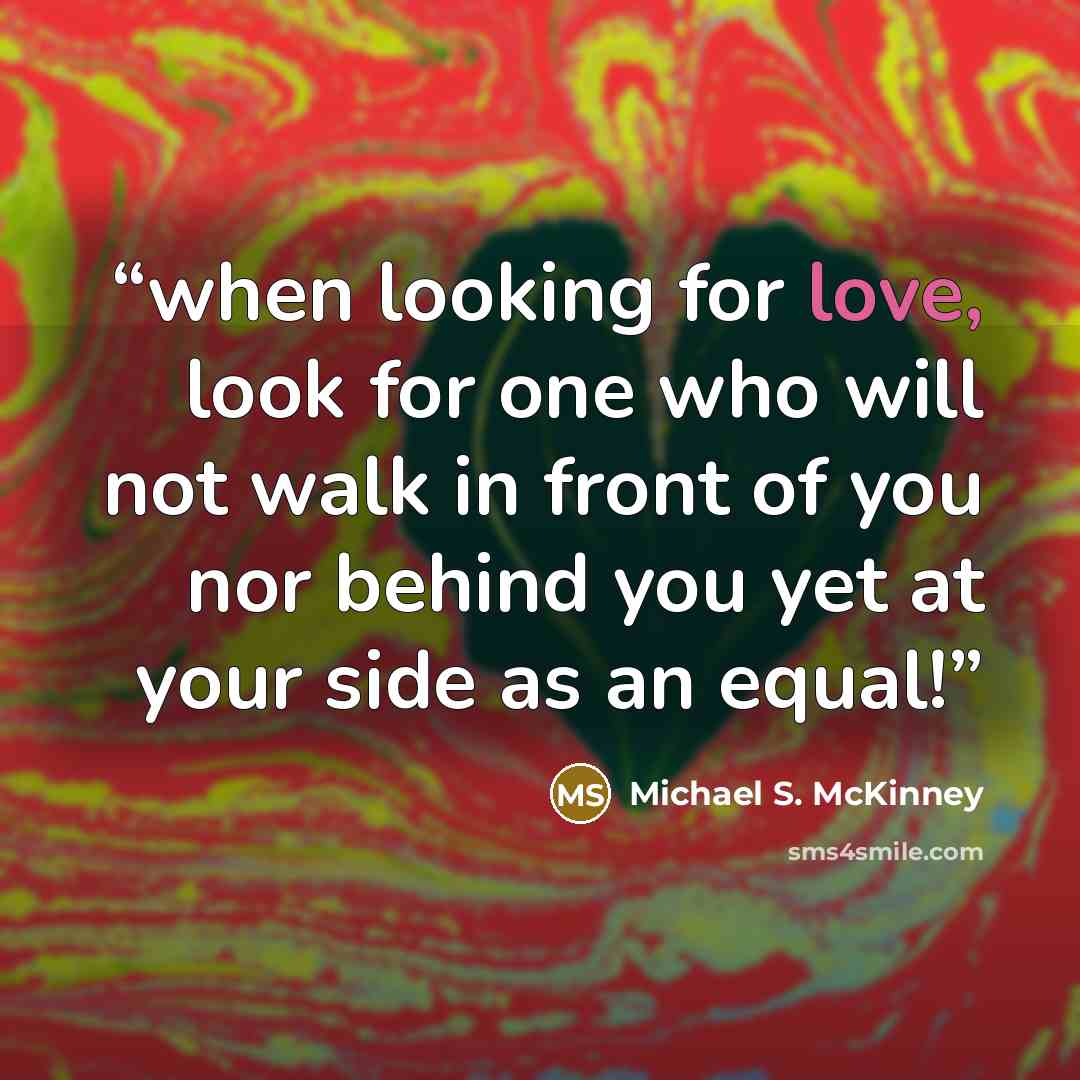 “when looking for love, look for one who will not walk in front of you nor behind you yet at your side as an equal!” quote by Michael S. McKinney