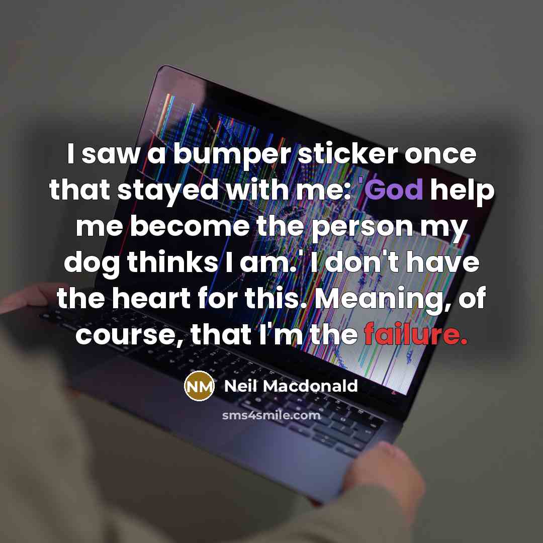 “I saw a bumper sticker once that stayed with me: 'God help me become the person my dog thinks I am.' I don't have the heart for this. Meaning, of course, that I'm the failure.” quote by Neil Macdonald
