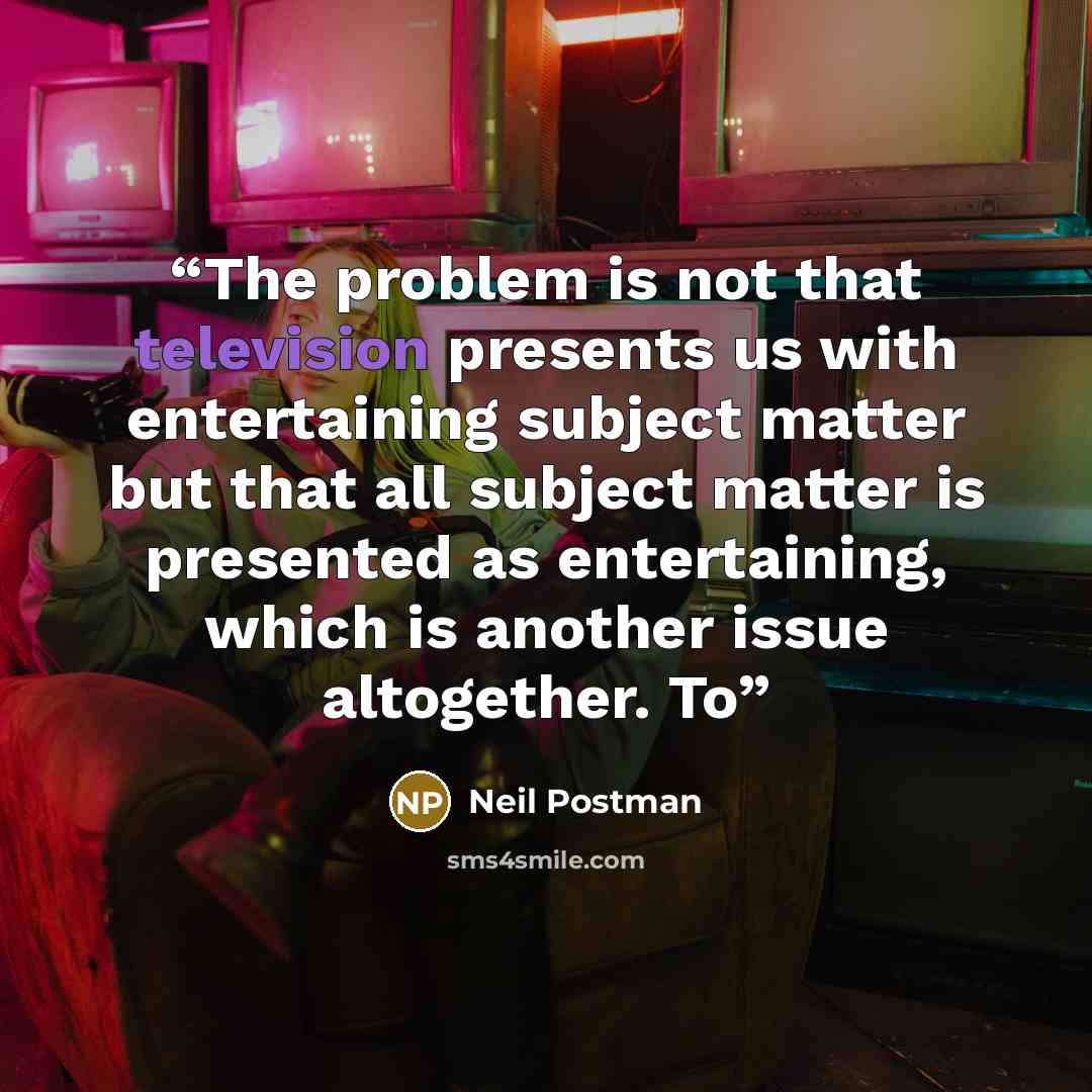 “The problem is not that television presents us with entertaining subject matter but that all subject matter is presented as entertaining, which is another issue altogether. To” quote by Neil Postman