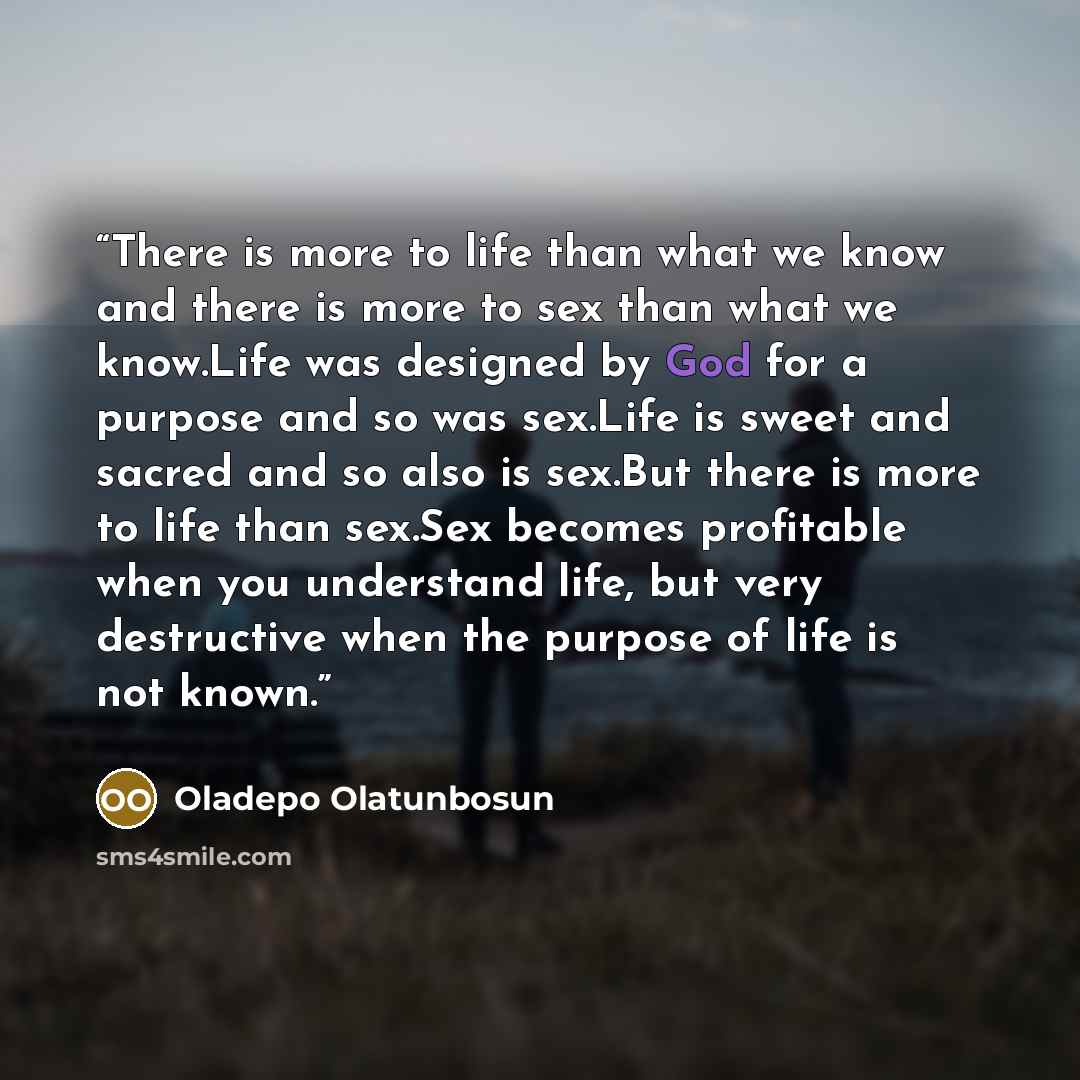 “There is more to life than what we know and there is more to sex than what we know.Life was designed by God for a purpose and so was sex.Life is sweet and sacred and so also is sex.But there is more to life than sex.Sex becomes profitable when you understand life, but very destructive when the…” quote by Oladepo Olatunbosun