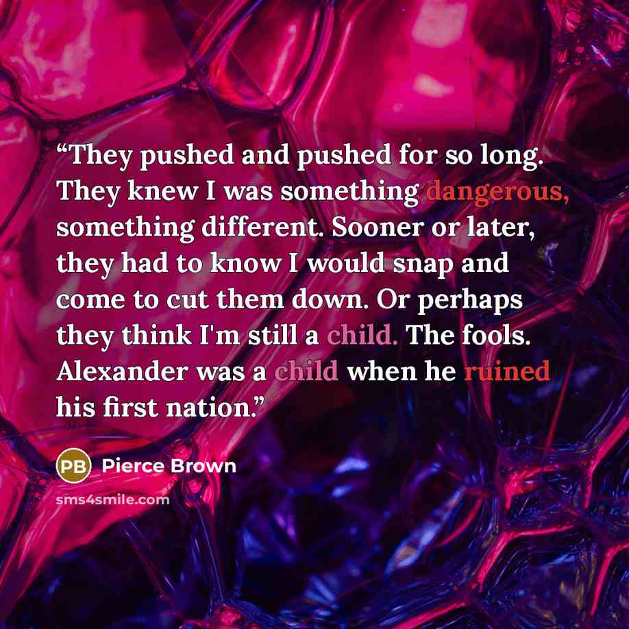 “They pushed and pushed for so long. They knew I was something dangerous, something different. Sooner or later, they had to know I would snap and come to cut them down. Or perhaps they think I'm still a child. The fools. Alexander was a child when he ruined his first nation.” quote by Pierce Brown
