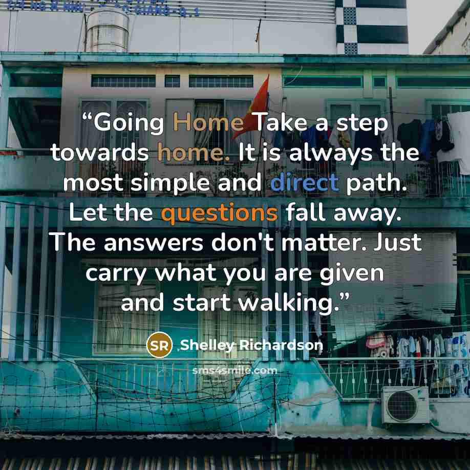 “Going Home Take a step towards home. It is always the most simple and direct path. Let the questions fall away. The answers don't matter. Just carry what you are given and start walking.” quote by Shelley Richardson
