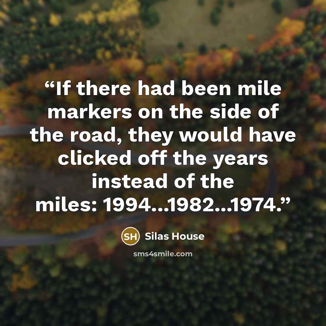 “If there had been mile markers on the side of the road, they would have clicked off the years instead of the miles: 1994...1982...1974.” quote by Silas House