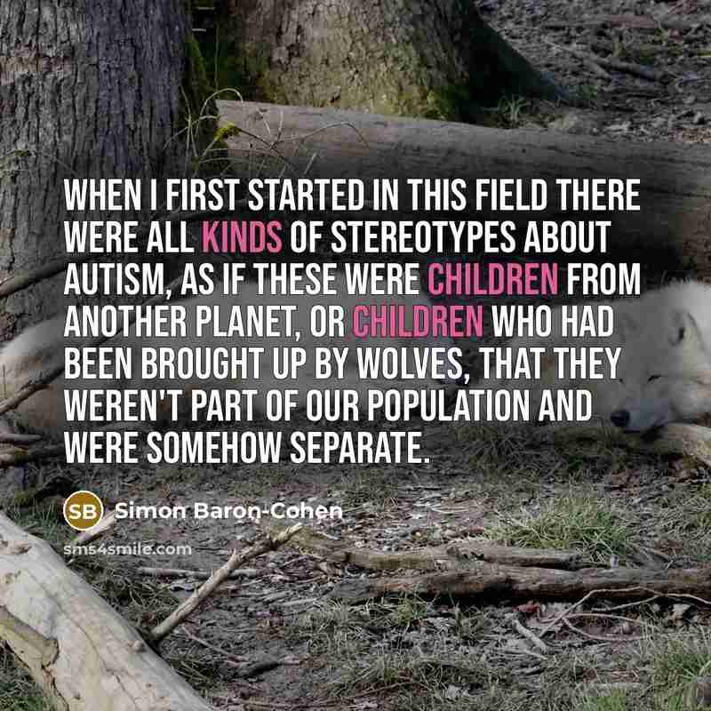 “When I first started in this field there were all kinds of stereotypes about autism, as if these were children from another planet, or children who had been brought up by wolves, that they weren't part of our population and were somehow separate.” quote by Simon Baron-Cohen