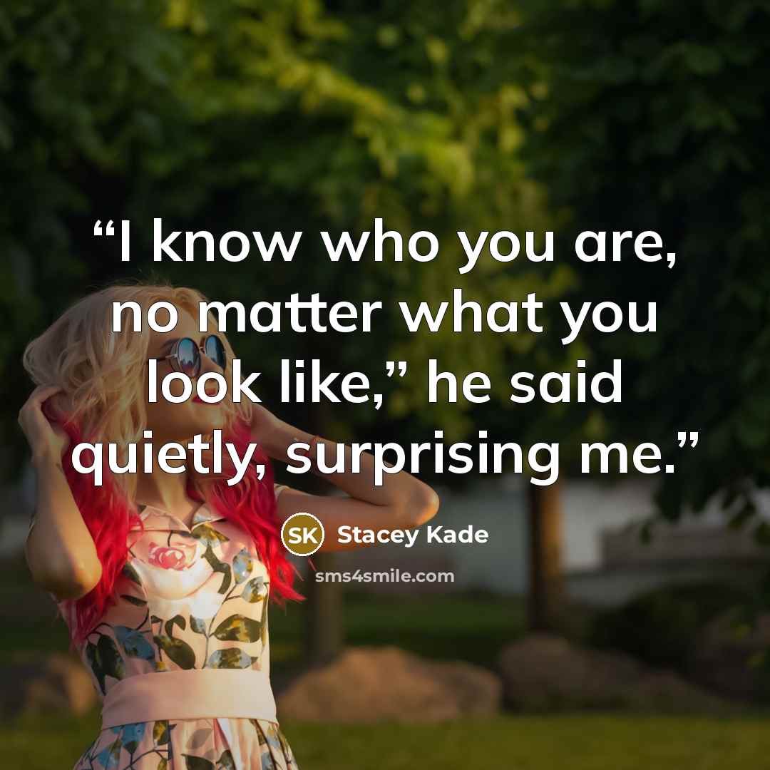 “I know who you are, no matter what you look like,” he said quietly, surprising me.” quote by Stacey Kade