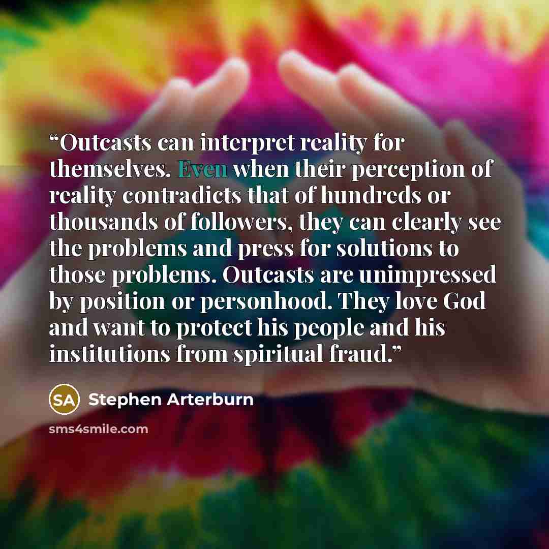 “Outcasts can interpret reality for themselves. Even when their perception of reality contradicts that of hundreds or thousands of followers, they can clearly see the problems and press for solutions to those problems. Outcasts are unimpressed by position or personhood. They love God and want to…” quote by Stephen Arterburn