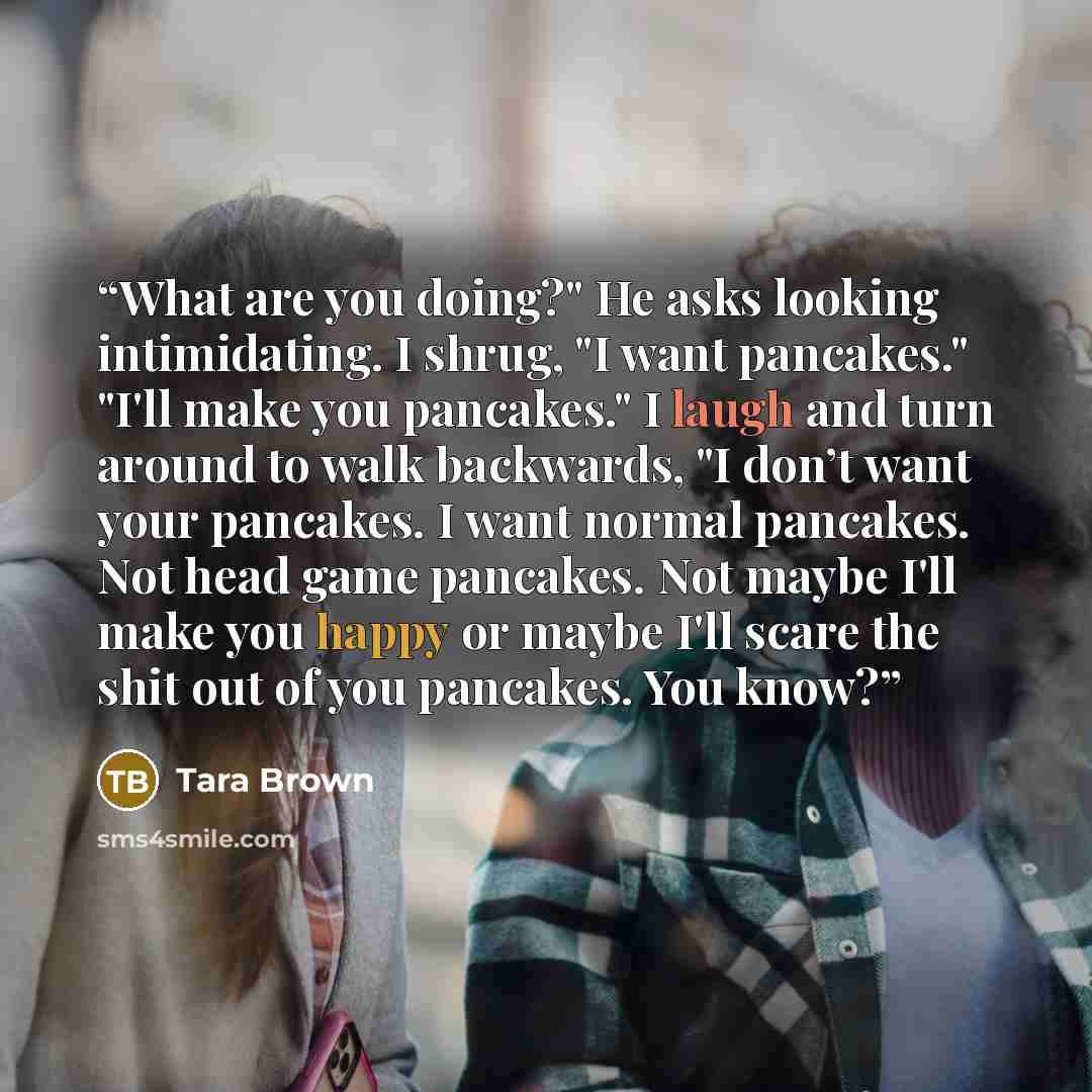 “What are you doing?" He asks looking intimidating. I shrug, "I want pancakes." "I'll make you pancakes." I laugh and turn around to walk backwards, "I don’t want your pancakes. I want normal pancakes. Not head game pancakes. Not maybe I'll make you happy or maybe I'll scare the shit out of you…” quote by Tara Brown