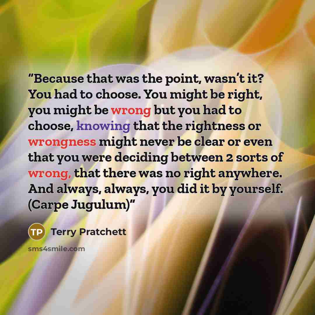 “Because that was the point, wasn’t it? You had to choose. You might be right, you might be wrong but you had to choose, knowing that the rightness or wrongness might never be clear or even that you were deciding between 2 sorts of wrong, that there was no right anywhere. And always, always, you…” quote by Terry Pratchett