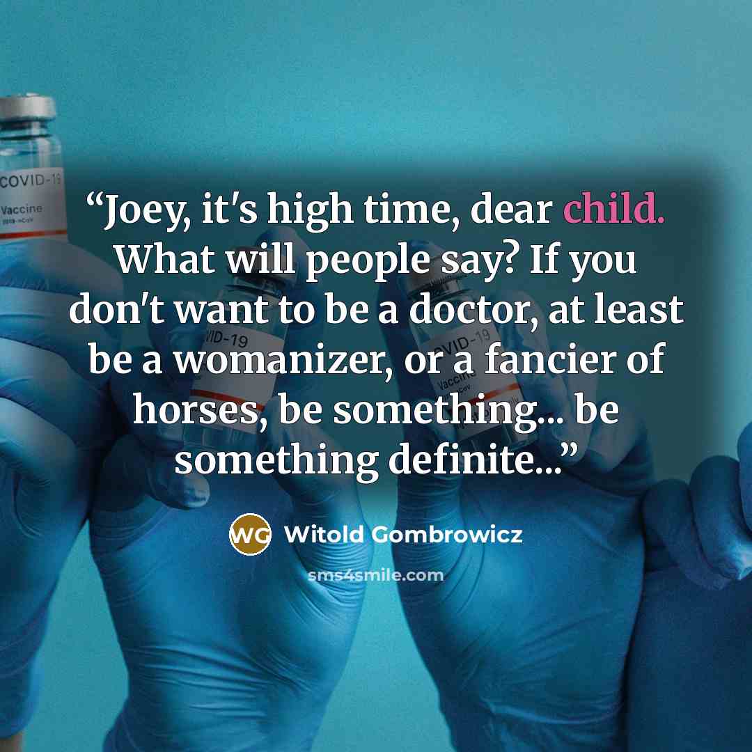 “Joey, it's high time, dear child. What will people say? If you don't want to be a doctor, at least be a womanizer, or a fancier of horses, be something... be something definite...” quote by Witold Gombrowicz