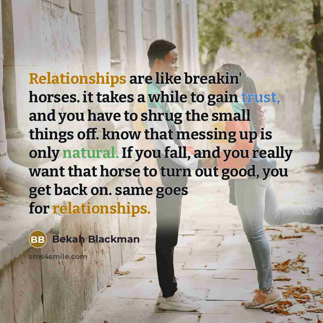 “Relationships are like breakin' horses. it takes a while to gain trust, and you have to shrug the small things off. know that messing up is only natural. If you fall, and you really want that horse to turn out good, you get back on. same goes for relationships.” quote by Bekah Blackman