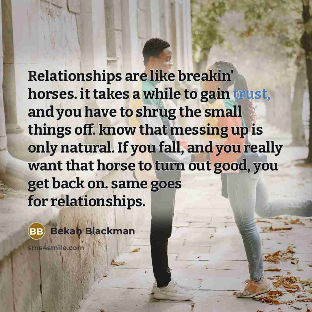 “Relationships are like breakin' horses. it takes a while to gain trust, and you have to shrug the small things off. know that messing up is only natural. If you fall, and you really want that horse to turn out good, you get back on. same goes for relationships.” quote by Bekah Blackman