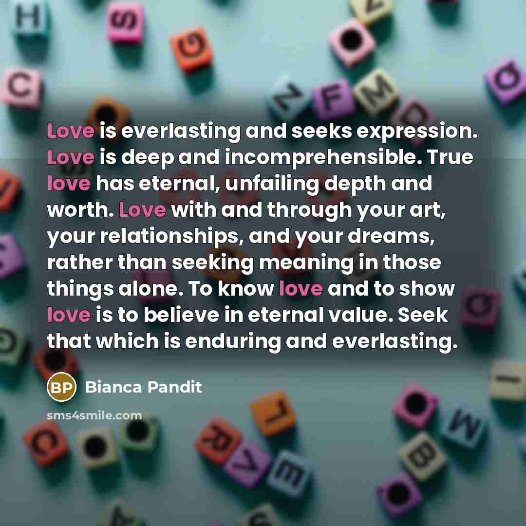 “Love is everlasting and seeks expression. Love is deep and incomprehensible. True love has eternal, unfailing depth and worth. Love with and through your art, your relationships, and your dreams, rather than seeking meaning in those things alone. To know love and to show love is to believe in…” quote by Bianca Pandit