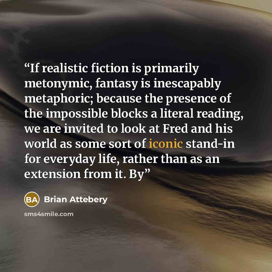 “If realistic fiction is primarily metonymic, fantasy is inescapably metaphoric; because the presence of the impossible blocks a literal reading, we are invited to look at Fred and his world as some sort of iconic stand-in for everyday life, rather than as an extension from it. By” quote by Brian Attebery