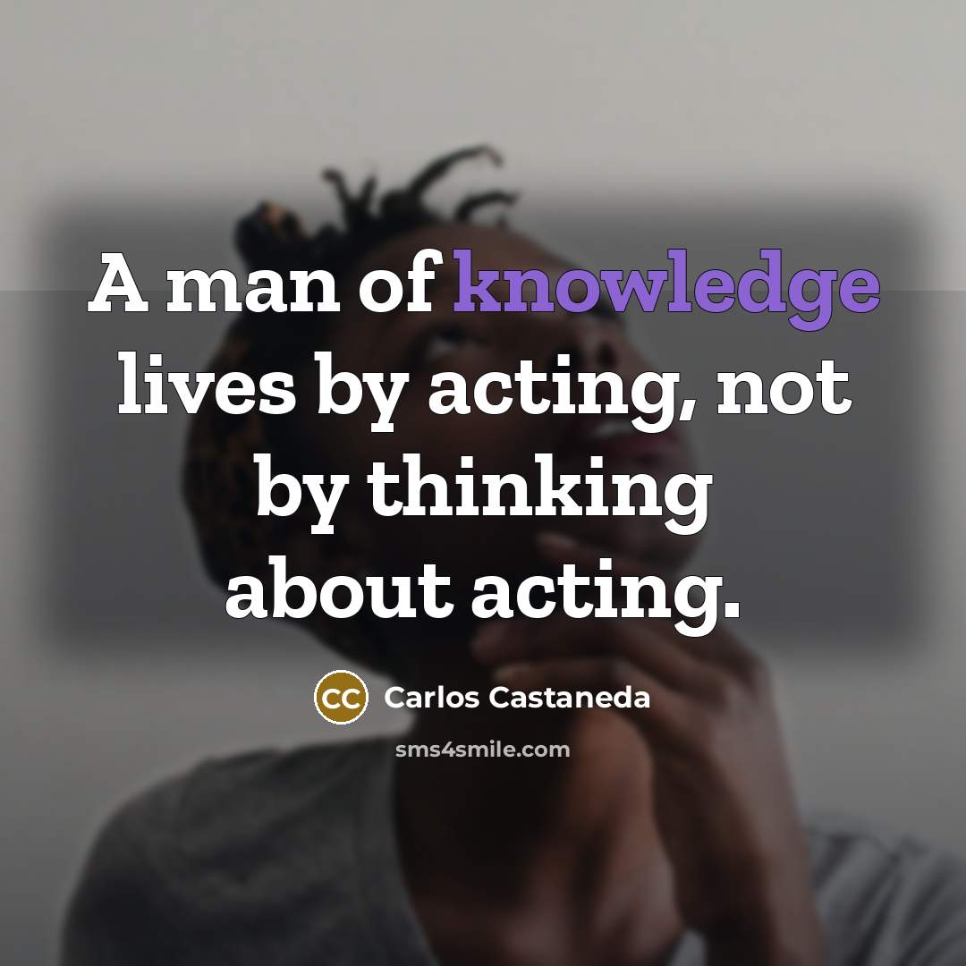 “A man of knowledge lives by acting, not by thinking…” quote by Carlos Castaneda