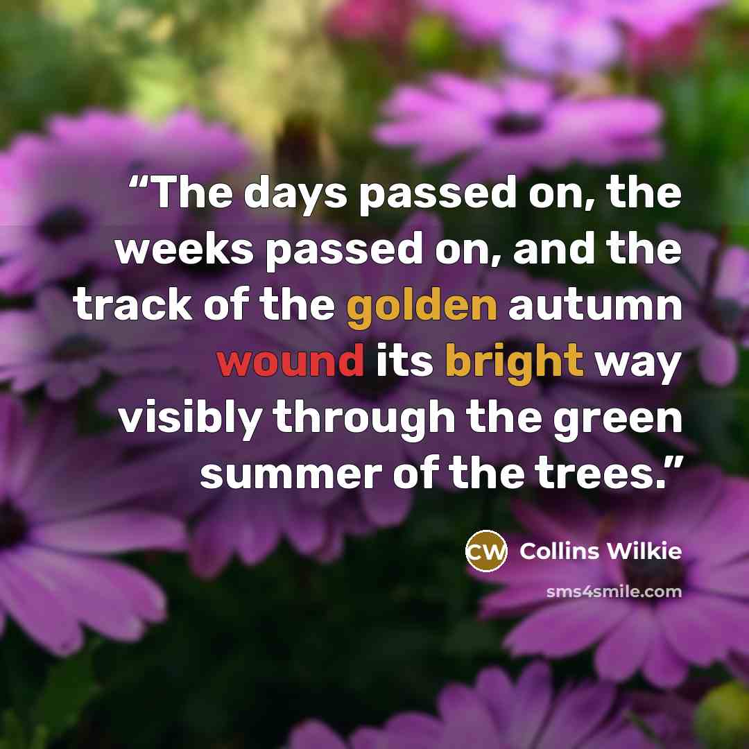 “The days passed on, the weeks passed on, and the track of the golden autumn wound its bright way visibly through the green summer of the trees.” quote by Collins Wilkie