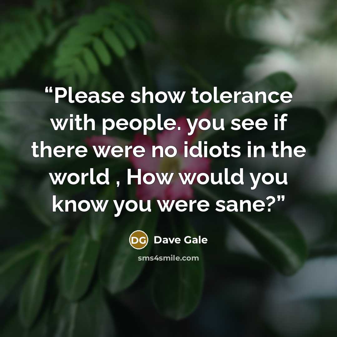 “Please show tolerance with people. you see if there were no idiots in the world , How would you know you were sane?” quote by Dave Gale