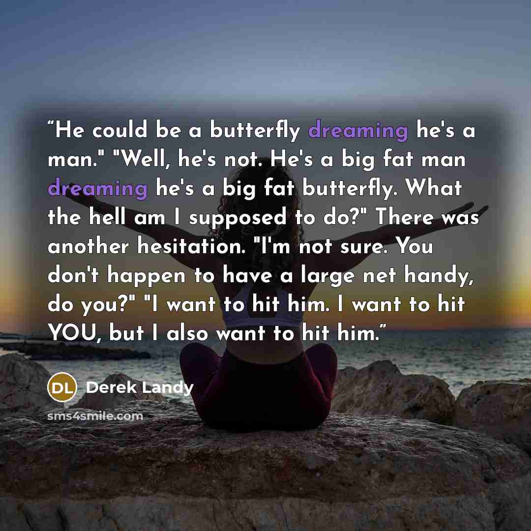 “He could be a butterfly dreaming he's a man." "Well, he's not. He's a big fat man dreaming he's a big fat butterfly. What the hell am I supposed to do?" There was another hesitation. "I'm not sure. You don't happen to have a large net handy, do you?" "I want to hit him. I want to hit YOU, but I…” quote by Derek Landy