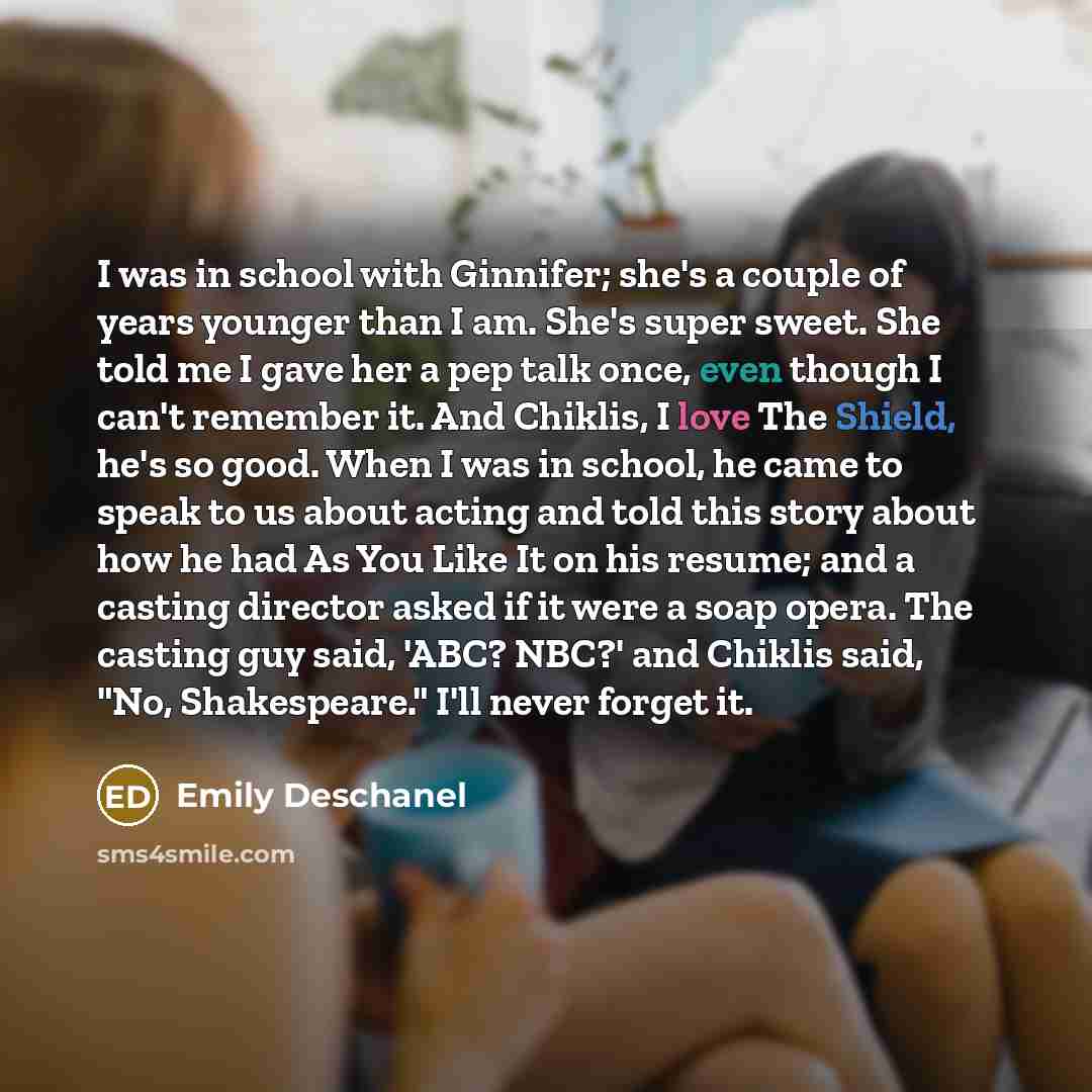 “I was in school with Ginnifer; she's a couple of years younger than I am. She's super sweet. She told me I gave her a pep talk once, even though I can't remember it. And Chiklis, I love The Shield, he's so good. When I was in school, he came to speak to us about acting and told this story about…” quote by Emily Deschanel