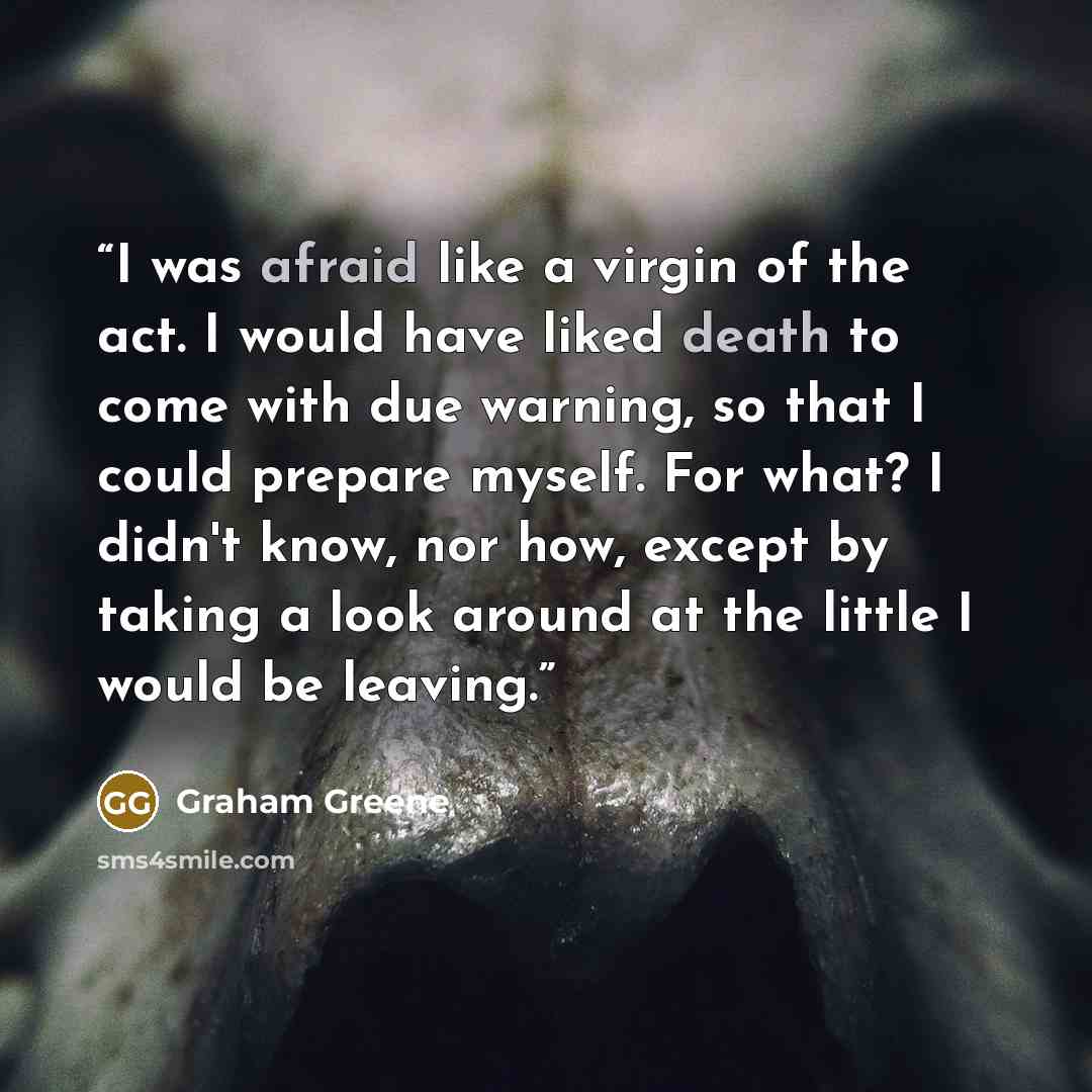 “I was afraid like a virgin of the act. I would have liked death to come with due warning, so that I could prepare myself. For what? I didn't know, nor how, except by taking a look around at the little I would be leaving.” quote by Graham Greene
