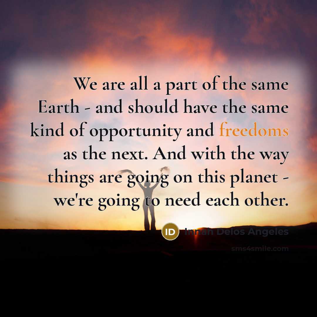 “We are all a part of the same Earth - and should have the same kind of opportunity and freedoms as the next. And with the way things are going on this planet - we're going to need each other.” quote by Innah Delos Angeles