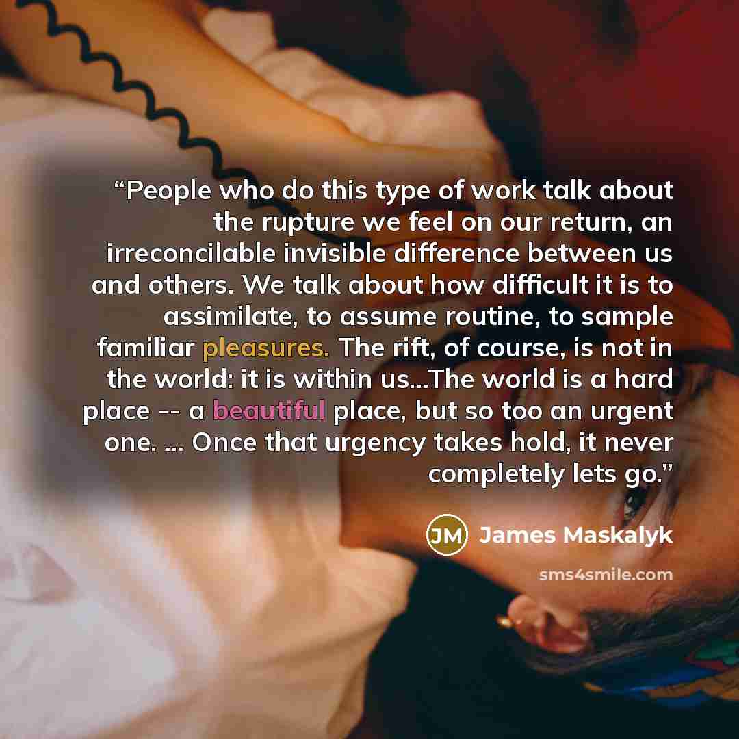 “People who do this type of work talk about the rupture we feel on our return, an irreconcilable invisible difference between us and others. We talk about how difficult it is to assimilate, to assume routine, to sample familiar pleasures. The rift, of course, is not in the world: it is within…” quote by James Maskalyk