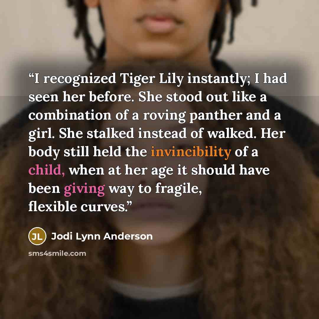 “I recognized Tiger Lily instantly; I had seen her before. She stood out like a combination of a roving panther and a girl. She stalked instead of walked. Her body still held the invincibility of a child, when at her age it should have been giving way to fragile, flexible curves.” quote by Jodi Lynn Anderson