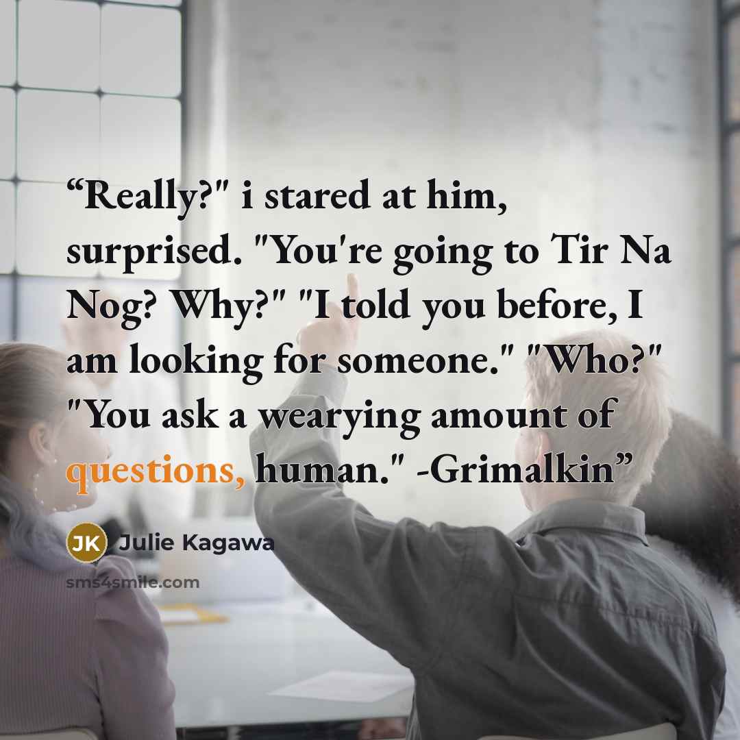 “Really?" i stared at him, surprised. "You're going to Tir Na Nog? Why?" "I told you before, I am looking for someone." "Who?" "You ask a wearying amount of questions, human." -Grimalkin” quote by Julie Kagawa