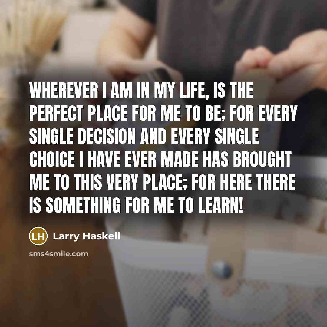 “Wherever I am in my life, is the perfect place for me to be; for every single decision and every single choice I have ever made has brought me to this very place; for here there is something for me to learn!” quote by Larry Haskell