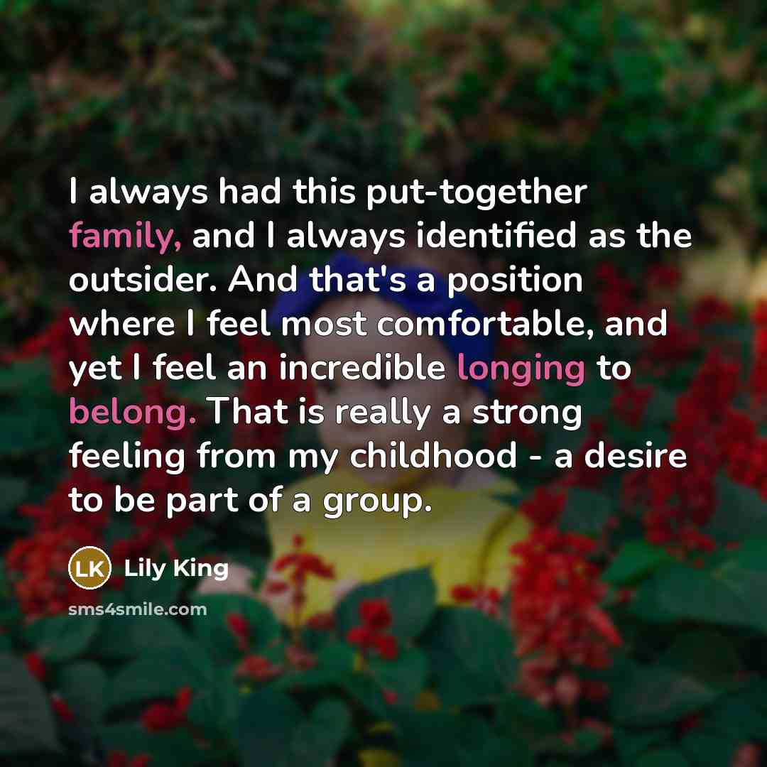 “I always had this put-together family, and I always identified as the outsider. And that's a position where I feel most comfortable, and yet I feel an incredible longing to belong. That is really a strong feeling from my childhood - a desire to be part of a group.” quote by Lily King