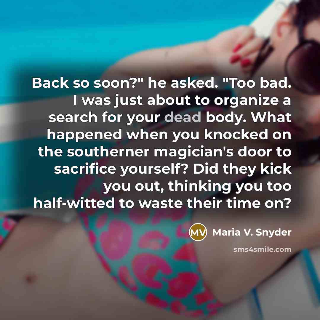 “Back so soon?" he asked. "Too bad. I was just about to organize a search for your dead body. What happened when you knocked on the southerner magician's door to sacrifice yourself? Did they kick you out, thinking you too half-witted to waste their time on?” quote by Maria V. Snyder