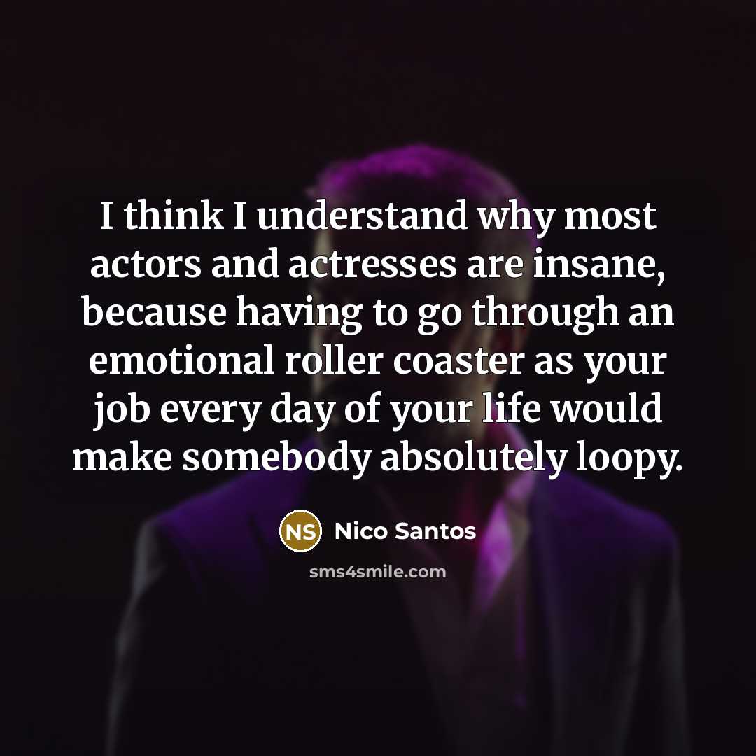 “I think I understand why most actors and actresses are insane, because having to go through an emotional roller coaster as your job every day of your life would make somebody absolutely loopy.” quote by Nico Santos