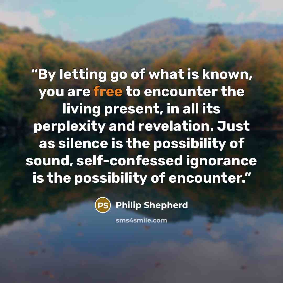 “By letting go of what is known, you are free to encounter the living present, in all its perplexity and revelation. Just as silence is the possibility of sound, self-confessed ignorance is the possibility of encounter.” quote by Philip Shepherd