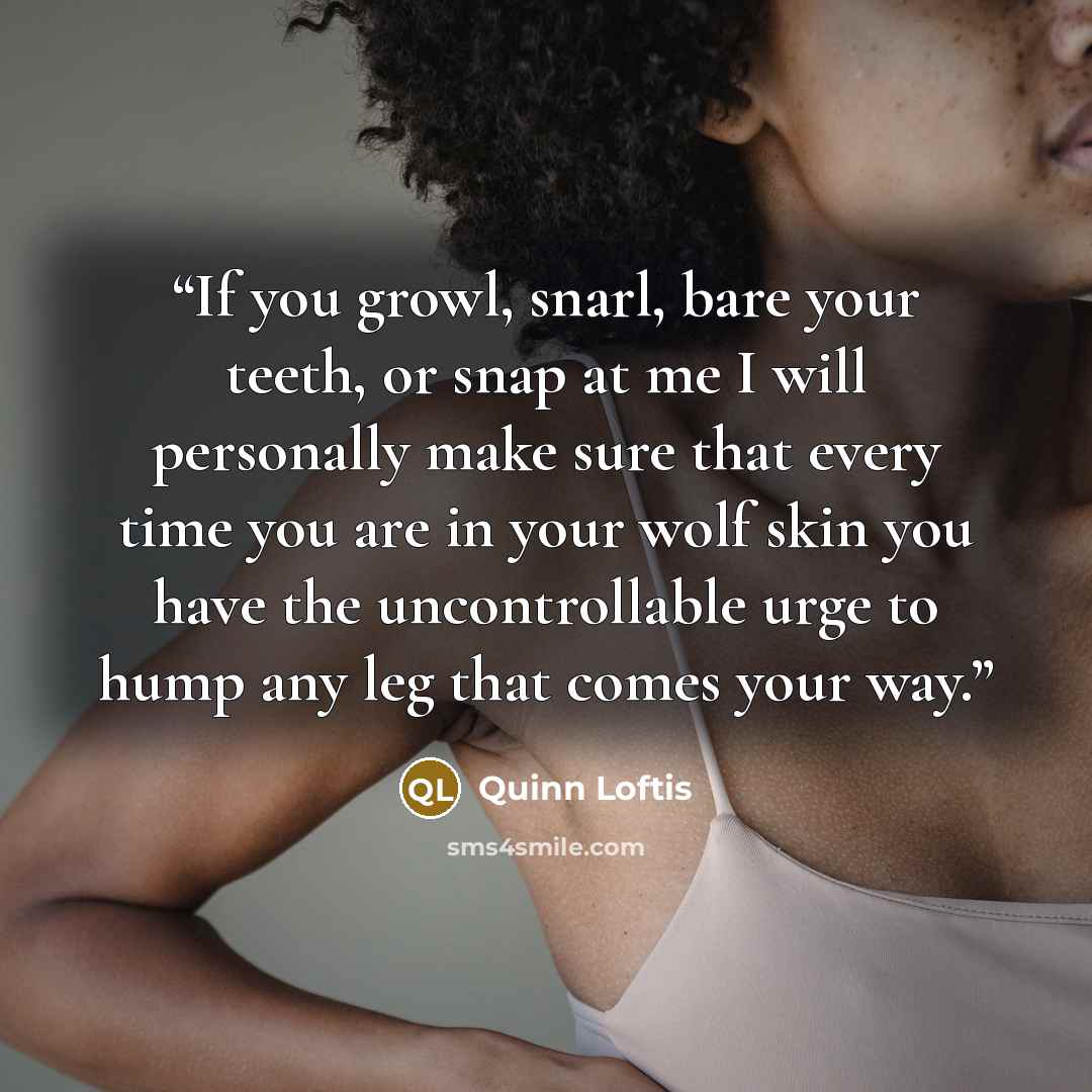 “If you growl, snarl, bare your teeth, or snap at me I will personally make sure that every time you are in your wolf skin you have the uncontrollable urge to hump any leg that comes your way.” quote by Quinn Loftis