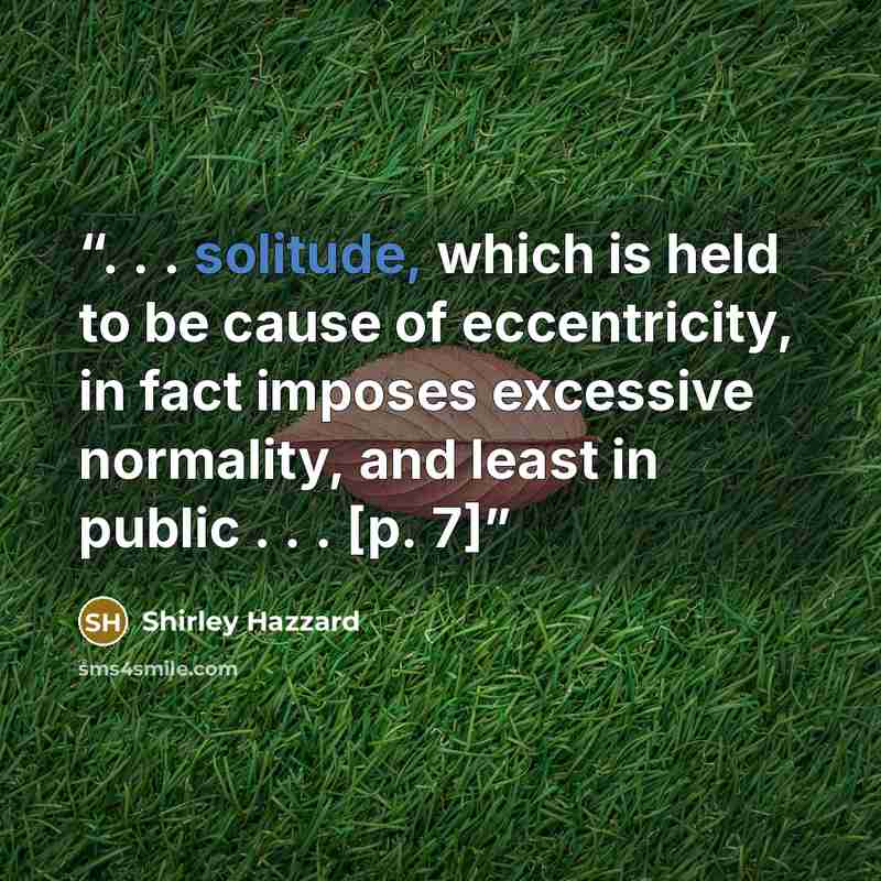 “. . . solitude, which is held to be cause of eccentricity, in fact imposes excessive normality, and least in public . . . [p. 7]” quote by Shirley Hazzard