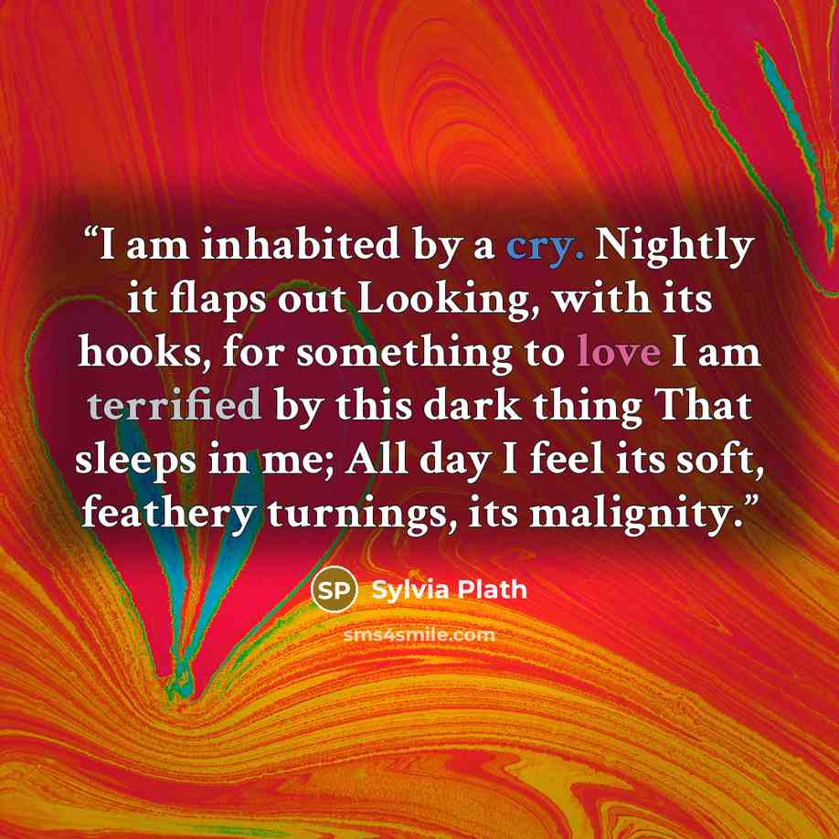 “I am inhabited by a cry. Nightly it flaps out Looking, with its hooks, for something to love I am terrified by this dark thing That sleeps in me; All day I feel its soft, feathery turnings, its malignity.” quote by Sylvia Plath