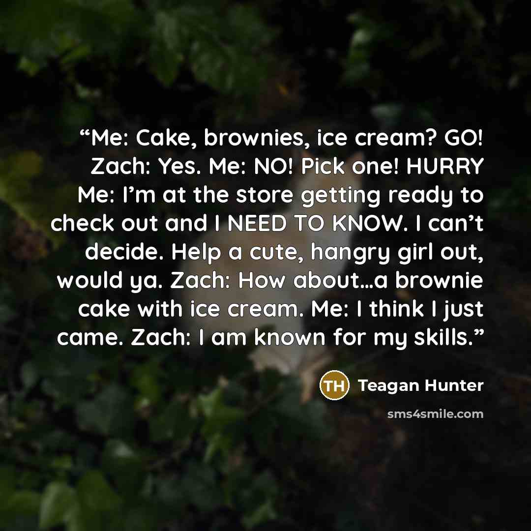 “Me: Cake, brownies, ice cream? GO! Zach: Yes. Me: NO! Pick one! HURRY Me: I’m at the store getting ready to check out and I NEED TO KNOW. I can’t decide. Help a cute, hangry girl out, would ya. Zach: How about…a brownie cake with ice cream. Me: I think I just came. Zach: I am known for my skills.” quote by Teagan Hunter