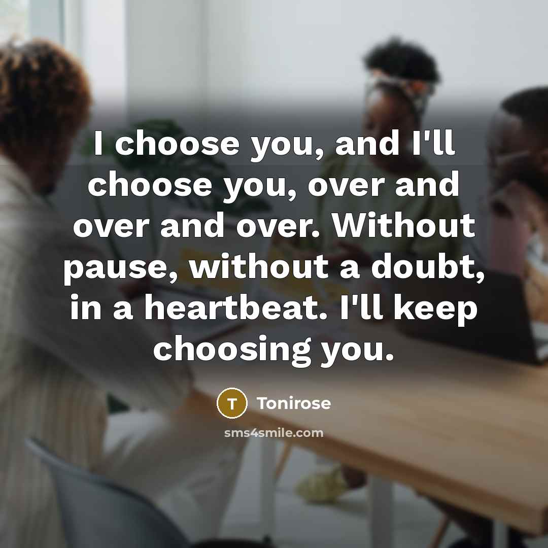 “I choose you, and I'll choose you, over and over and over. Without pause, without a doubt, in a heartbeat. I'll keep choosing you.” quote by Tonirose