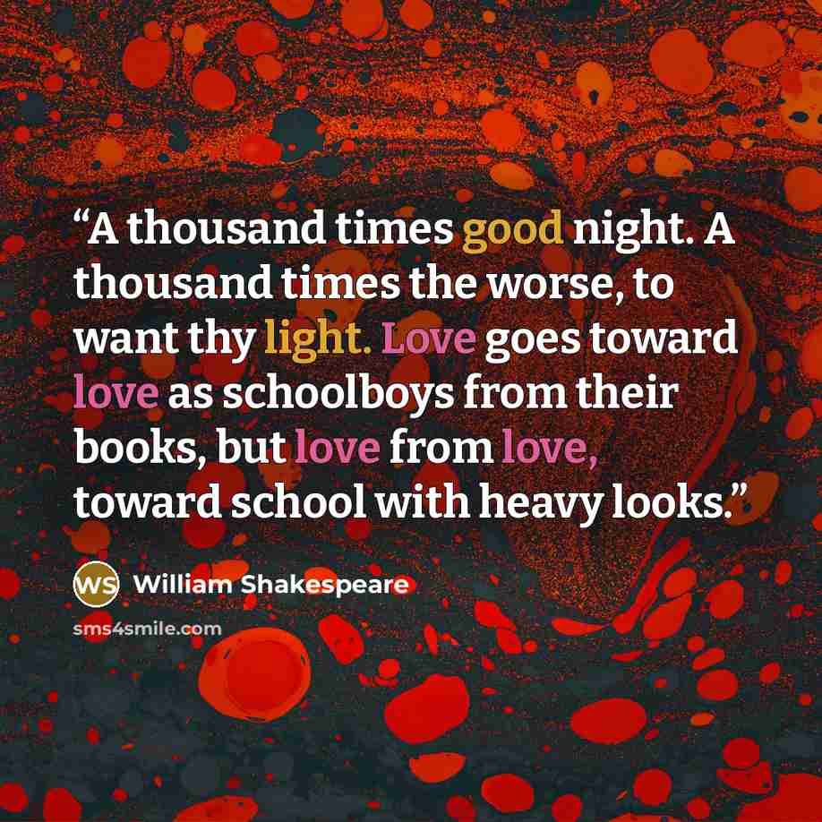 “A thousand times good night. A thousand times the worse, to want thy light. Love goes toward love as schoolboys from their books, but love from love, toward school with heavy looks.” quote by William Shakespeare