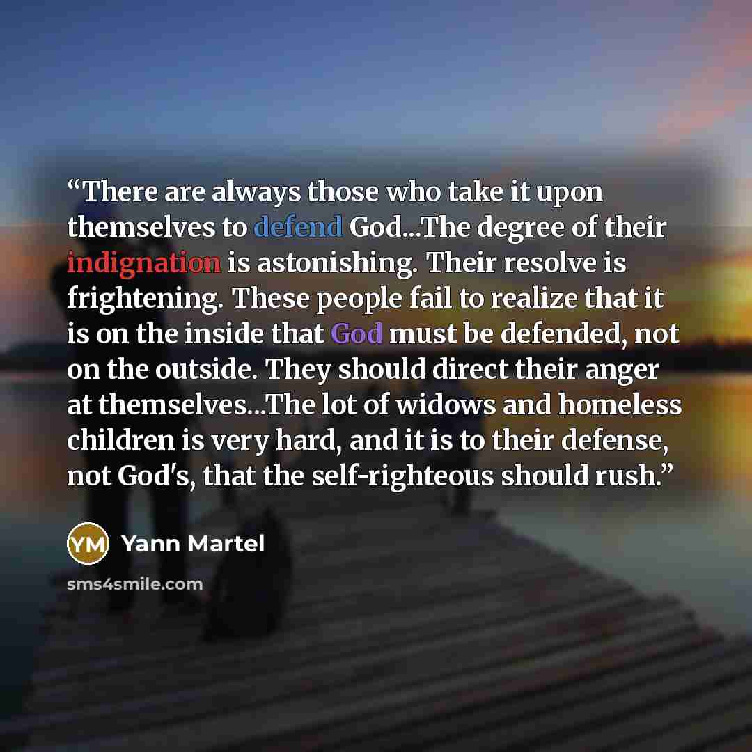 “There are always those who take it upon themselves to defend God...The degree of their indignation is astonishing. Their resolve is frightening. These people fail to realize that it is on the inside that God must be defended, not on the outside. They should direct their anger at themselves...The…” quote by Yann Martel