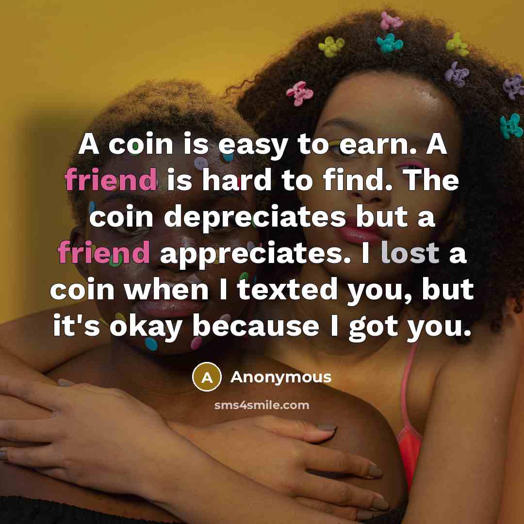 “A coin is easy to earn. A friend is hard to find. The coin depreciates but a friend appreciates. I lost a coin when I texted you, but it's okay because I got you.” quote by Anonymous