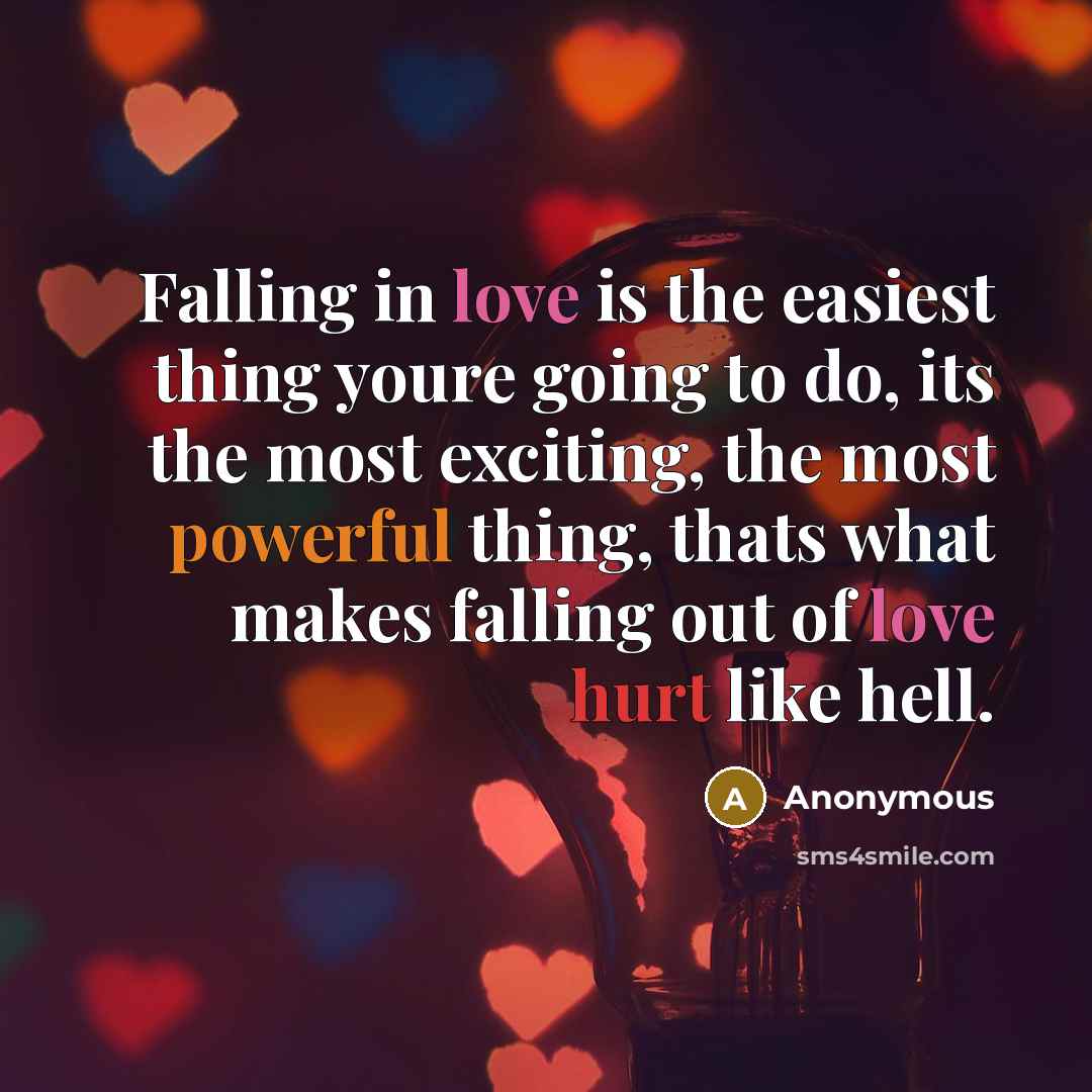 “Falling in love is the easiest thing youre going to do, its the most exciting, the most powerful thing, thats what makes falling out of love hurt like hell.” quote by Anonymous