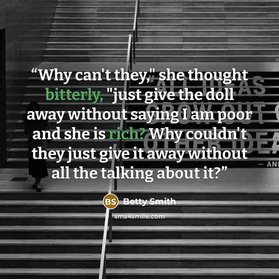 “Why can't they," she thought bitterly, "just give the doll away without saying I am poor and she is rich? Why couldn't they just give it away without all the talking about it?” quote by Betty Smith