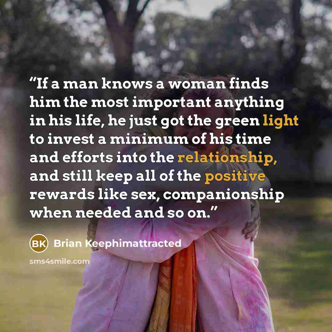 “If a man knows a woman finds him the most important anything in his life, he just got the green light to invest a minimum of his time and efforts into the relationship, and still keep all of the positive rewards like sex, companionship when needed and so on.” quote by Brian Keephimattracted