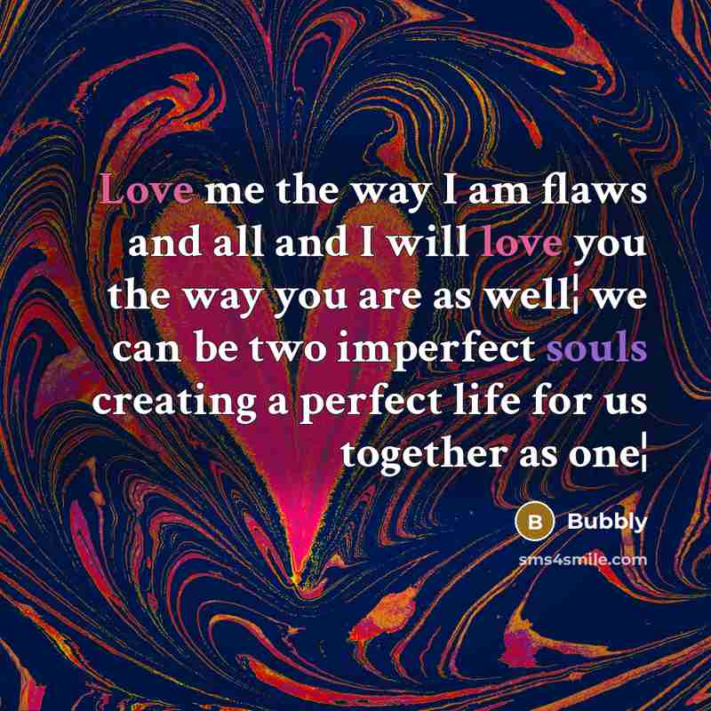 “Love me the way I am flaws and all and I will love you the way you are as well¦ we can be two imperfect souls creating a perfect life for us together as one¦” quote by Bubbly