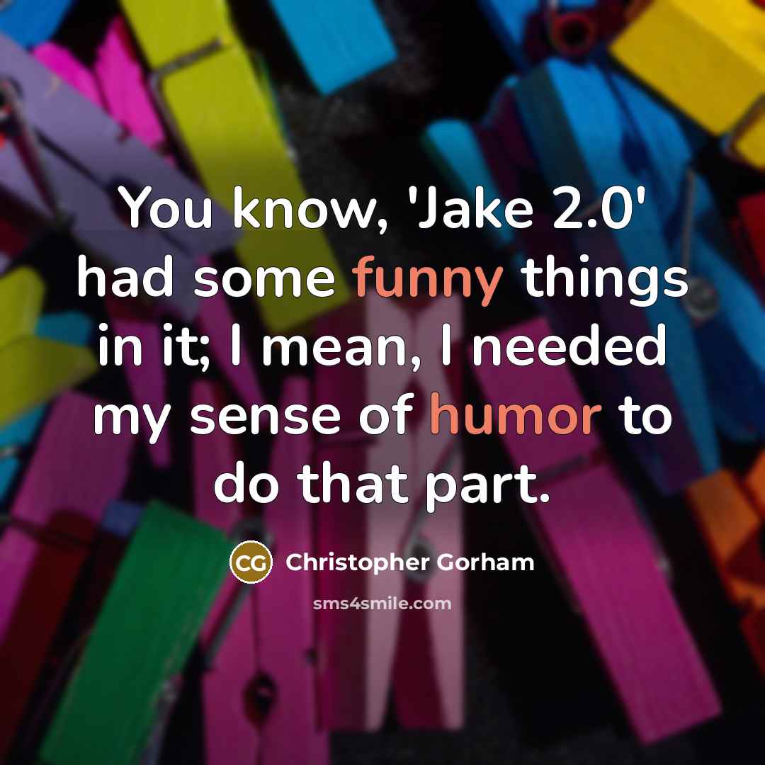 “You know, 'Jake 2.0' had some funny things in it; I mean, I needed my sense of humor to do that part.” quote by Christopher Gorham