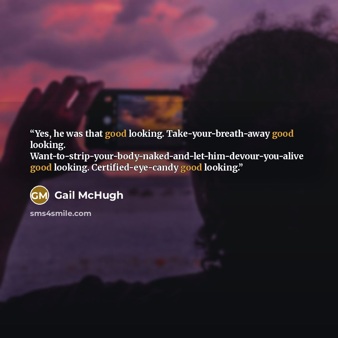 “Yes, he was that good looking. Take-your-breath-away good looking. Want-to-strip-your-body-naked-and-let-him-devour-you-alive good looking. Certified-eye-candy good looking.” quote by Gail McHugh