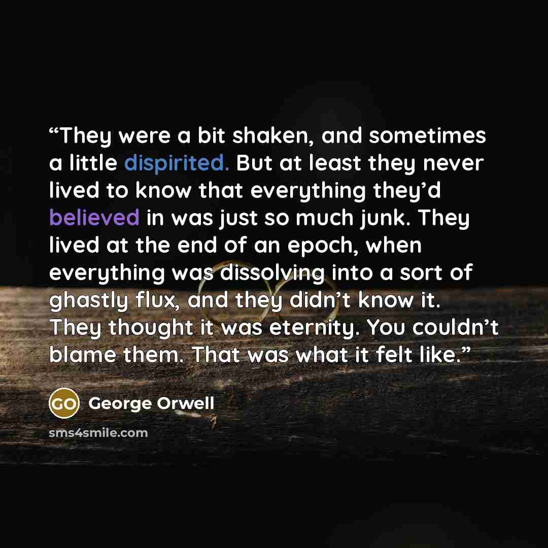 “They were a bit shaken, and sometimes a little dispirited. But at least they never lived to know that everything they’d believed in was just so much junk. They lived at the end of an epoch, when everything was dissolving into a sort of ghastly flux, and they didn’t know it. They thought it was…” quote by George Orwell