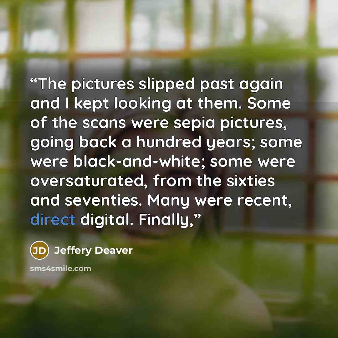 “The pictures slipped past again and I kept looking at them. Some of the scans were sepia pictures, going back a hundred years; some were black-and-white; some were oversaturated, from the sixties and seventies. Many were recent, direct digital. Finally,” quote by Jeffery Deaver