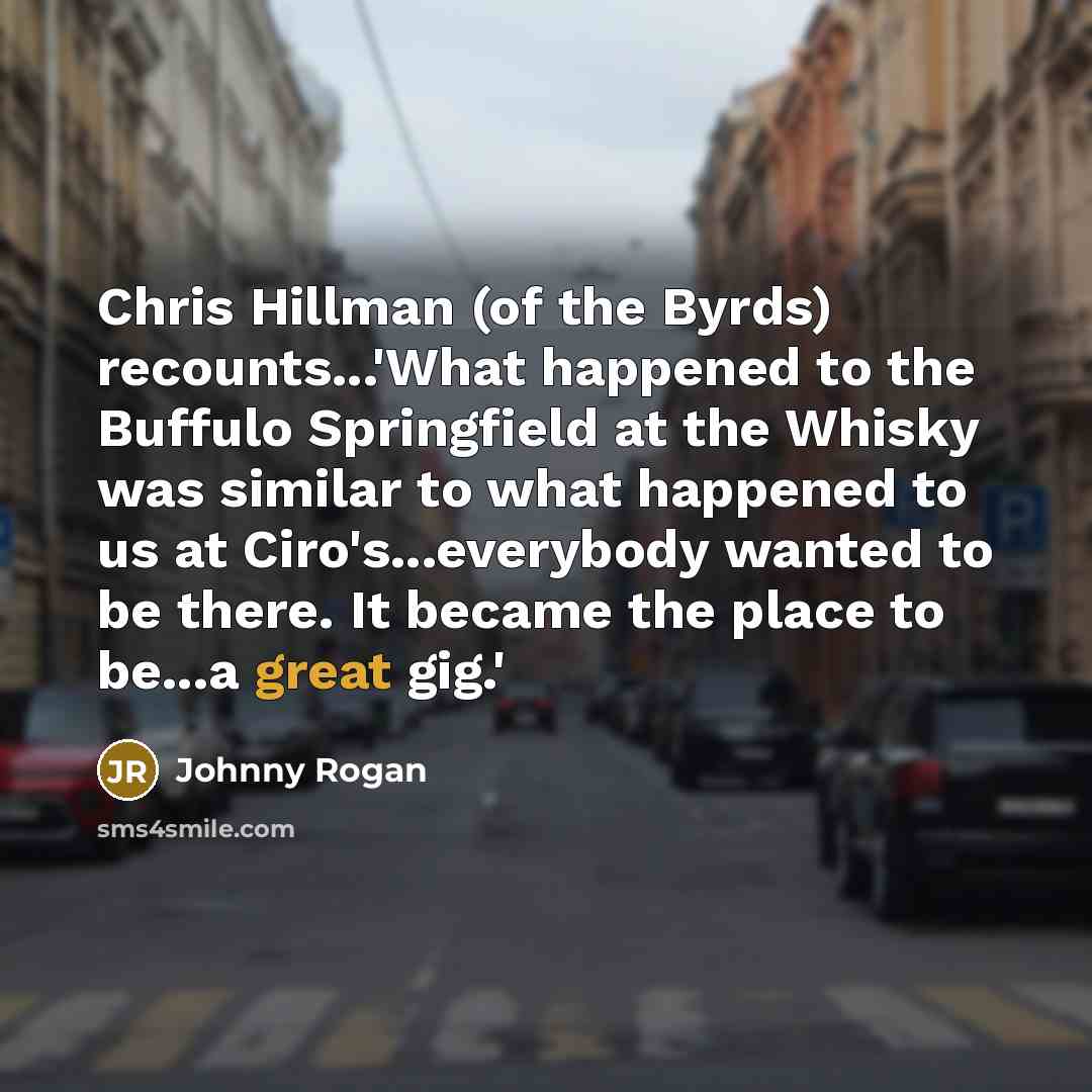 “Chris Hillman (of the Byrds) recounts...'What happened to the Buffulo Springfield at the Whisky was similar to what happened to us at Ciro's...everybody wanted to be there. It became the place to be...a great gig.'” quote by Johnny Rogan